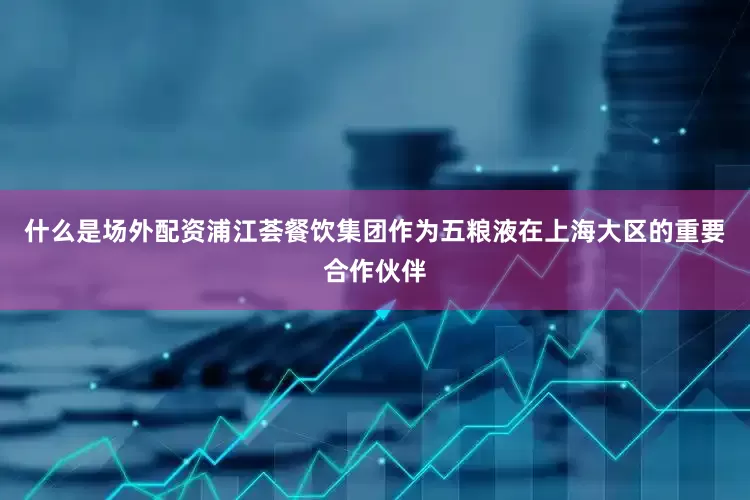 什么是场外配资浦江荟餐饮集团作为五粮液在上海大区的重要合作伙伴