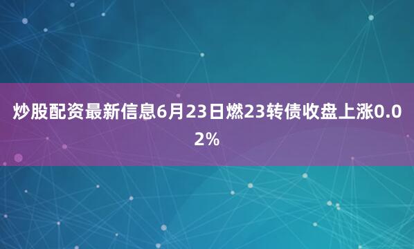 炒股配资最新信息6月23日燃23转债收盘上涨0.02%