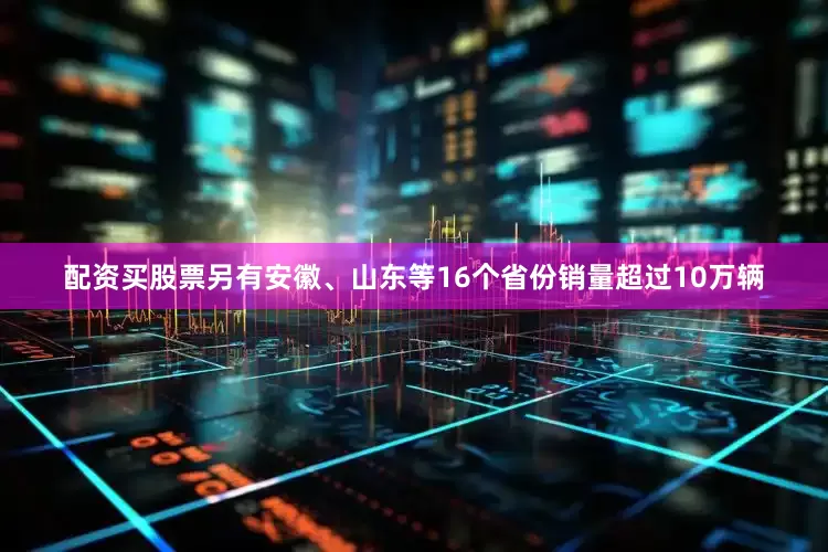 配资买股票另有安徽、山东等16个省份销量超过10万辆