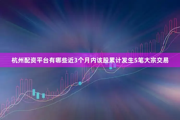 杭州配资平台有哪些近3个月内该股累计发生5笔大宗交易