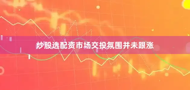 炒股选配资市场交投氛围并未跟涨