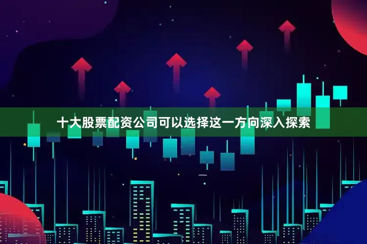 十大股票配资公司可以选择这一方向深入探索