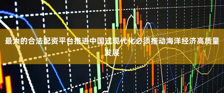 最大的合法配资平台推进中国式现代化必须推动海洋经济高质量发展