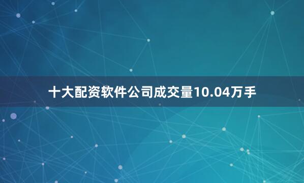 十大配资软件公司成交量10.04万手