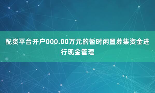 配资平台开户000.00万元的暂时闲置募集资金进行现金管理