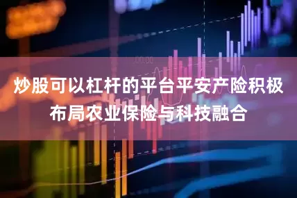 炒股可以杠杆的平台平安产险积极布局农业保险与科技融合