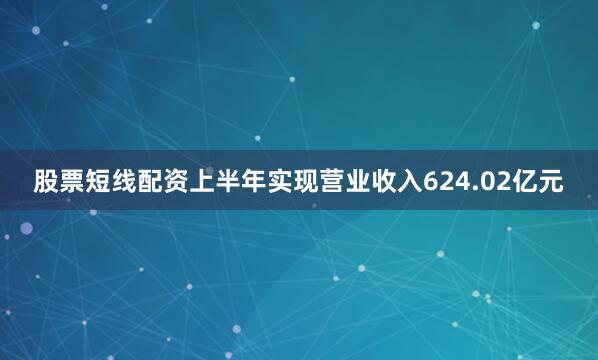 股票短线配资上半年实现营业收入624.02亿元