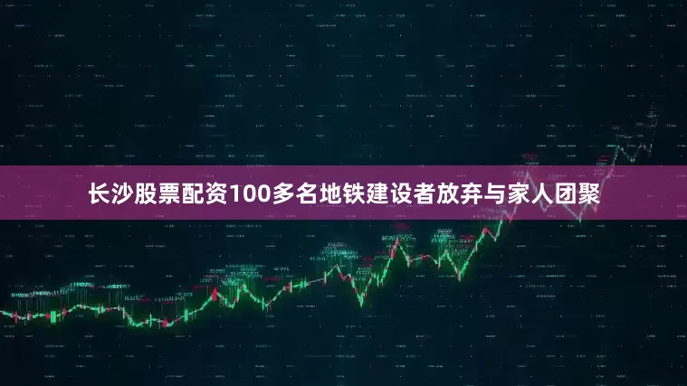 长沙股票配资100多名地铁建设者放弃与家人团聚