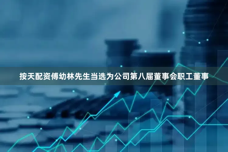按天配资傅幼林先生当选为公司第八届董事会职工董事