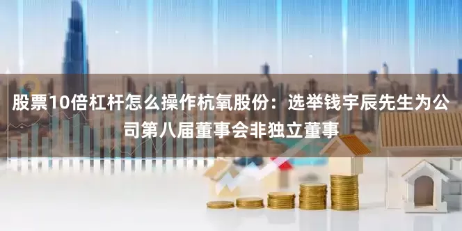 股票10倍杠杆怎么操作杭氧股份：选举钱宇辰先生为公司第八届董事会非独立董事